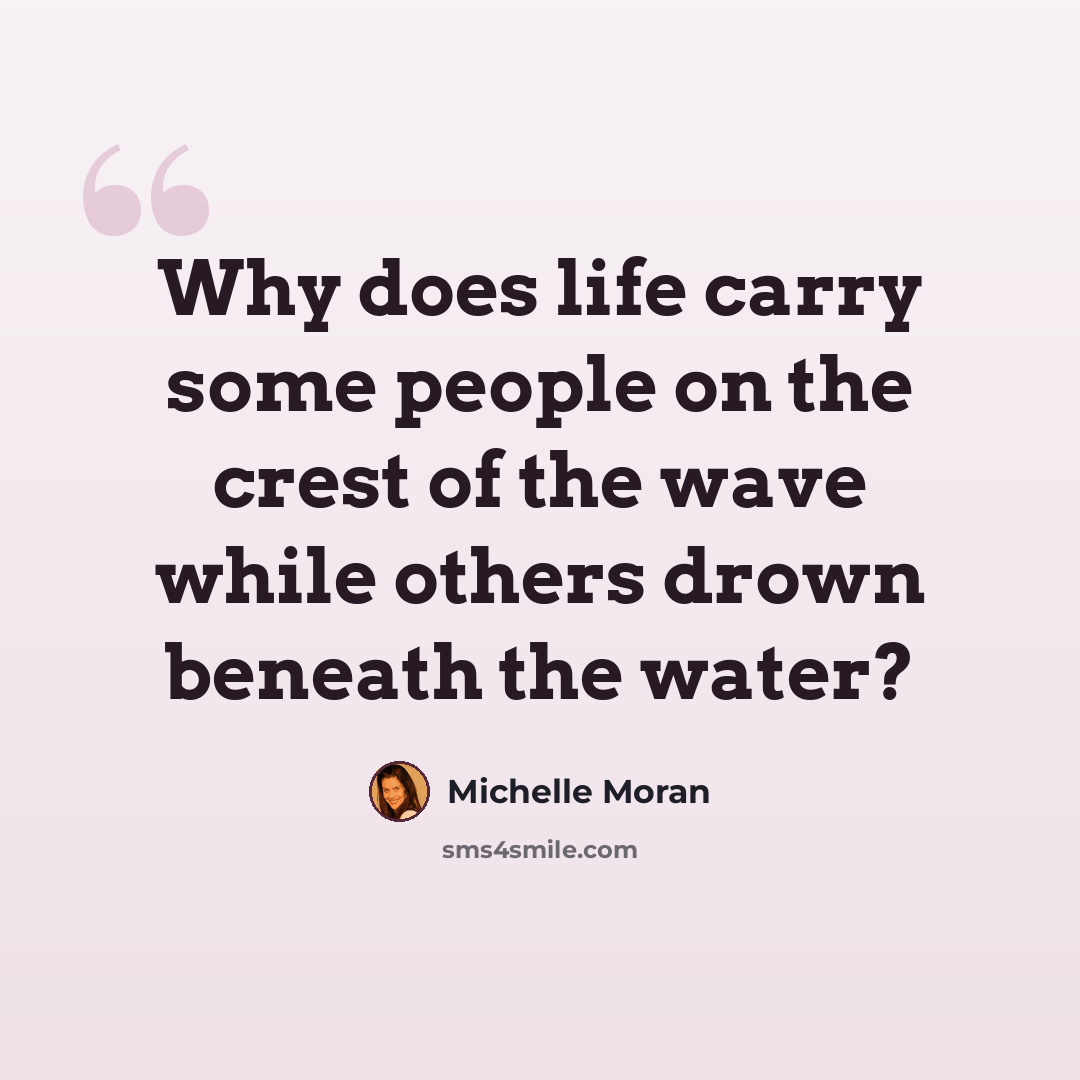 “Why does life carry some people on the crest of the wave while others drown beneath the water?” quote by Michelle Moran
