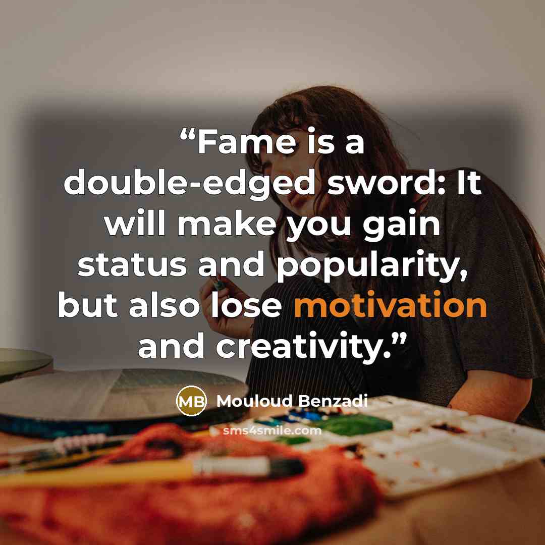 “Fame is a double-edged sword: It will make you gain status and popularity, but also lose motivation and creativity.” quote by Mouloud Benzadi