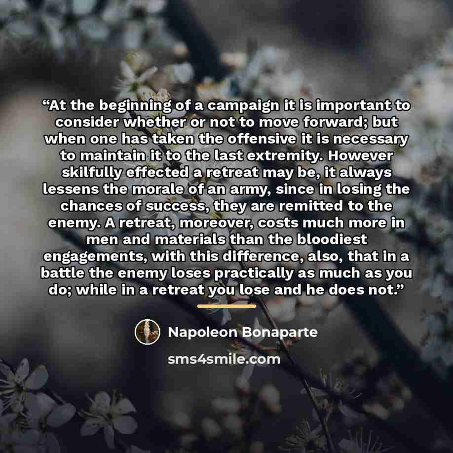 “At the beginning of a campaign it is important to consider whether or not to move forward; but when one has taken the offensive it is necessary to maintain it to the last extremity. However skilfully effected a retreat may be, it always lessens the morale of an army, since in losing the chances of…” quote by Napoleon Bonaparte
