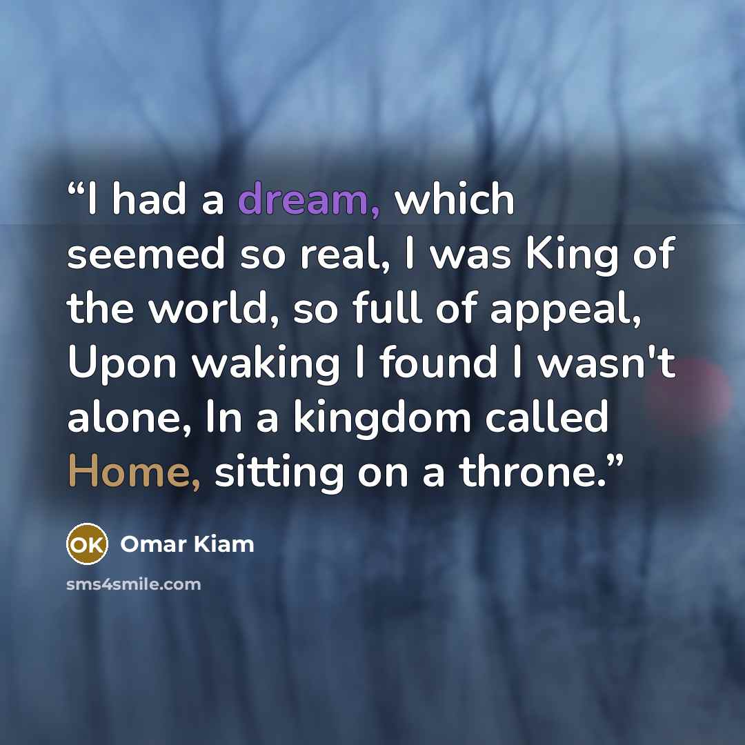 “I had a dream, which seemed so real, I was King of the world, so full of appeal, Upon waking I found I wasn't alone, In a kingdom called Home, sitting on a throne.” quote by Omar Kiam