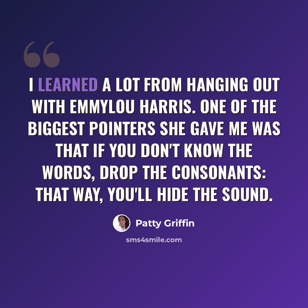 “I learned a lot from hanging out with Emmylou Harris. One of the biggest pointers she gave me was that if you don't know the words, drop the consonants: that way, you'll hide the sound.” quote by Patty Griffin