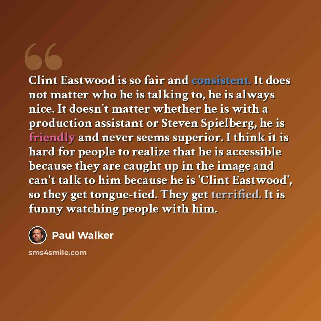 “Clint Eastwood is so fair and consistent. It does not matter who he is talking to, he is always nice. It doesn't matter whether he is with a production assistant or Steven Spielberg, he is friendly and never seems superior. I think it is hard for people to realize that he is accessible because…” quote by Paul Walker