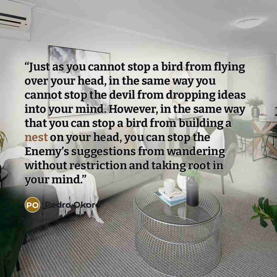 “Just as you cannot stop a bird from flying over your head, in the same way you cannot stop the devil from dropping ideas into your mind. However, in the same way that you can stop a bird from building a nest on your head, you can stop the Enemy’s suggestions from wandering without restriction and…” quote by Pedro Okoro