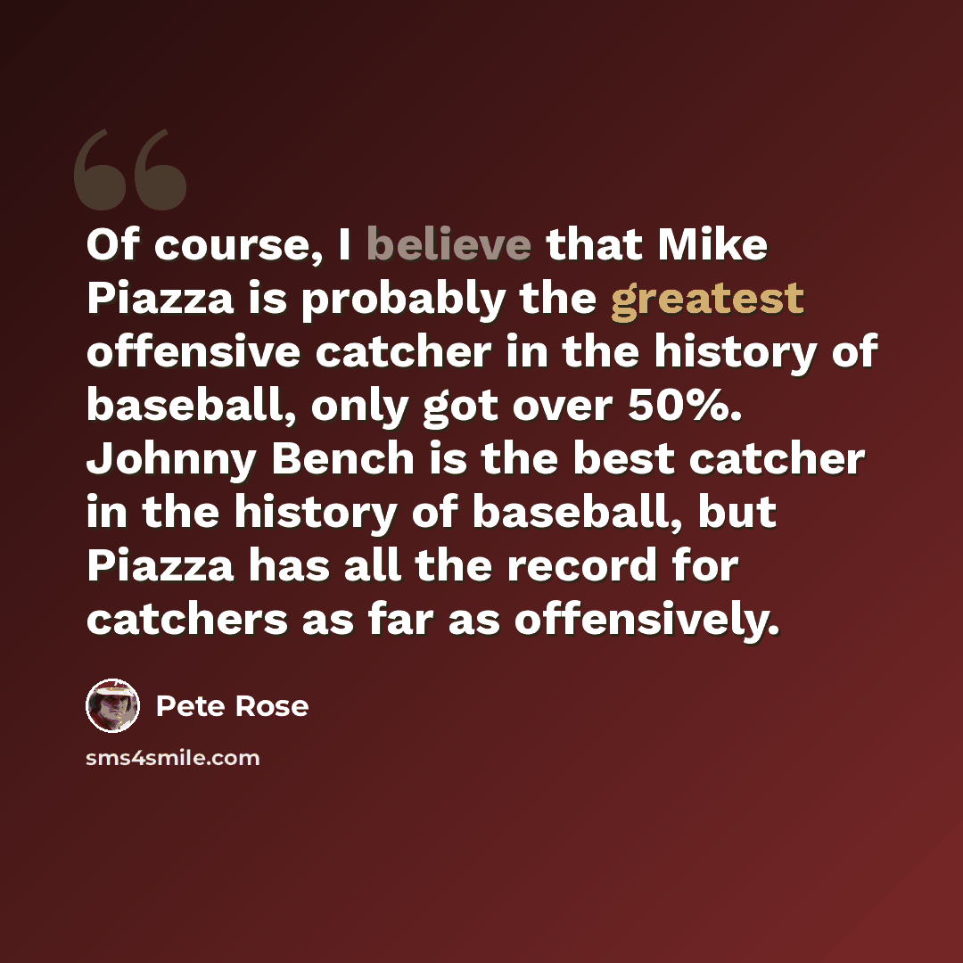 “Of course, I believe that Mike Piazza is probably the greatest offensive catcher in the history of baseball, only got over 50%. Johnny Bench is the best catcher in the history of baseball, but Piazza has all the record for catchers as far as offensively.” quote by Pete Rose