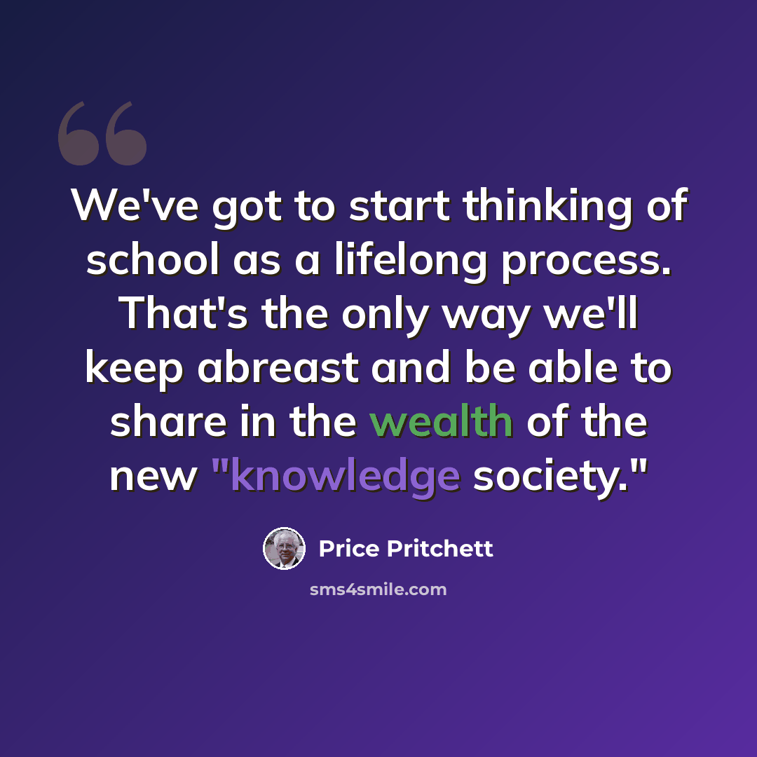 “We've got to start thinking of school as a lifelong process. That's the only way we'll keep abreast and be able to share in the wealth of the new "knowledge society."” quote by Price Pritchett