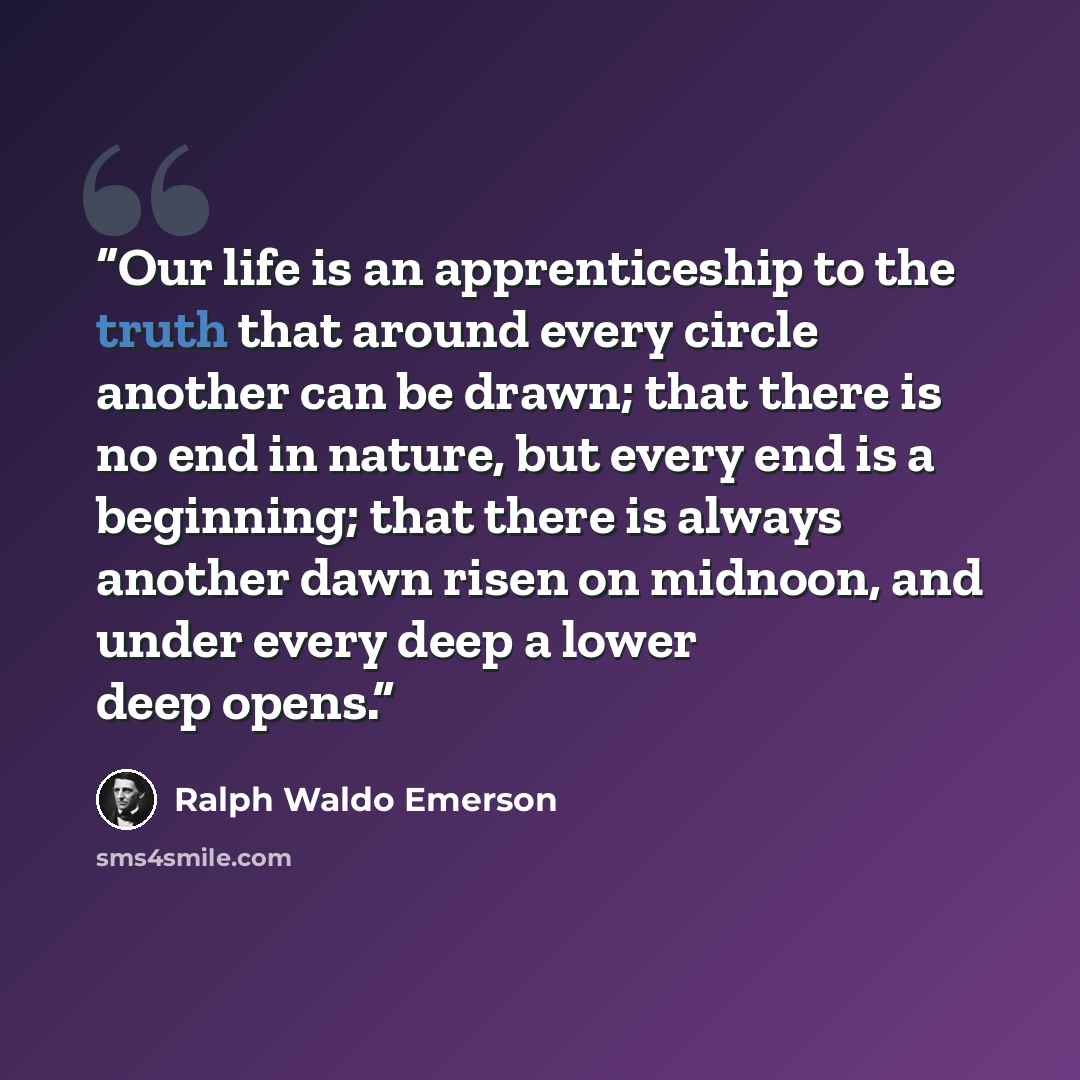 “Our life is an apprenticeship to the truth that around every circle another can be drawn; that there is no end in nature, but every end is a beginning; that there is always another dawn risen on midnoon, and under every deep a lower deep opens.” quote by Ralph Waldo Emerson