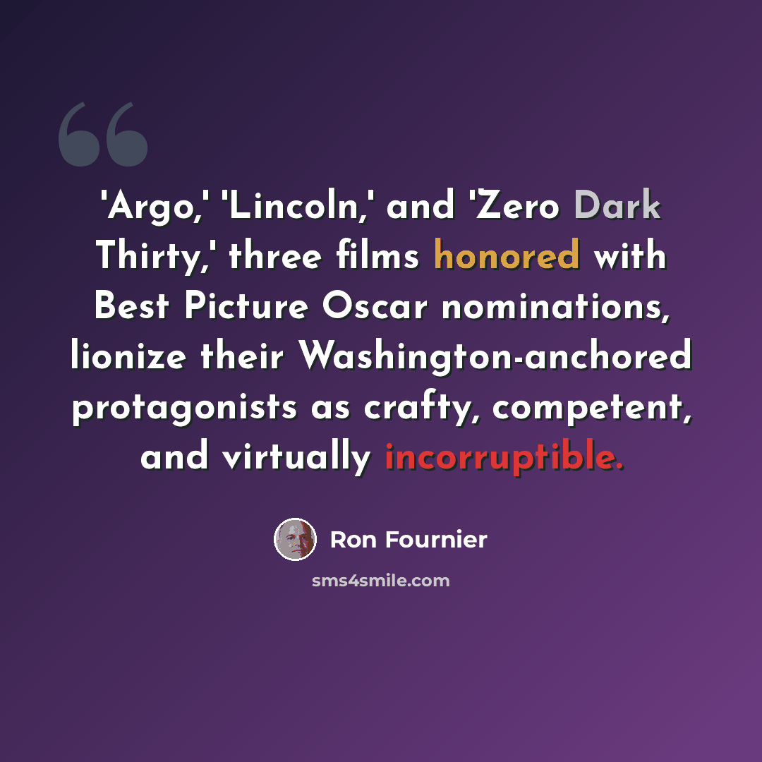 “'Argo,' 'Lincoln,' and 'Zero Dark Thirty,' three films honored with Best Picture Oscar nominations, lionize their Washington-anchored protagonists as crafty, competent, and virtually incorruptible.” quote by Ron Fournier