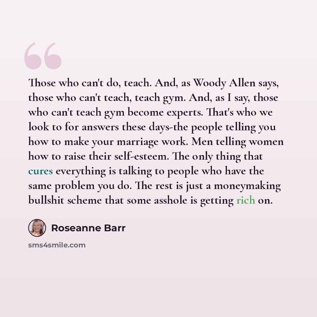 “Those who can't do, teach. And, as Woody Allen says, those who can't teach, teach gym. And, as I say, those who can't teach gym become experts. That's who we look to for answers these days-the people telling you how to make your marriage work. Men telling women how to raise their self-esteem. The…” quote by Roseanne Barr