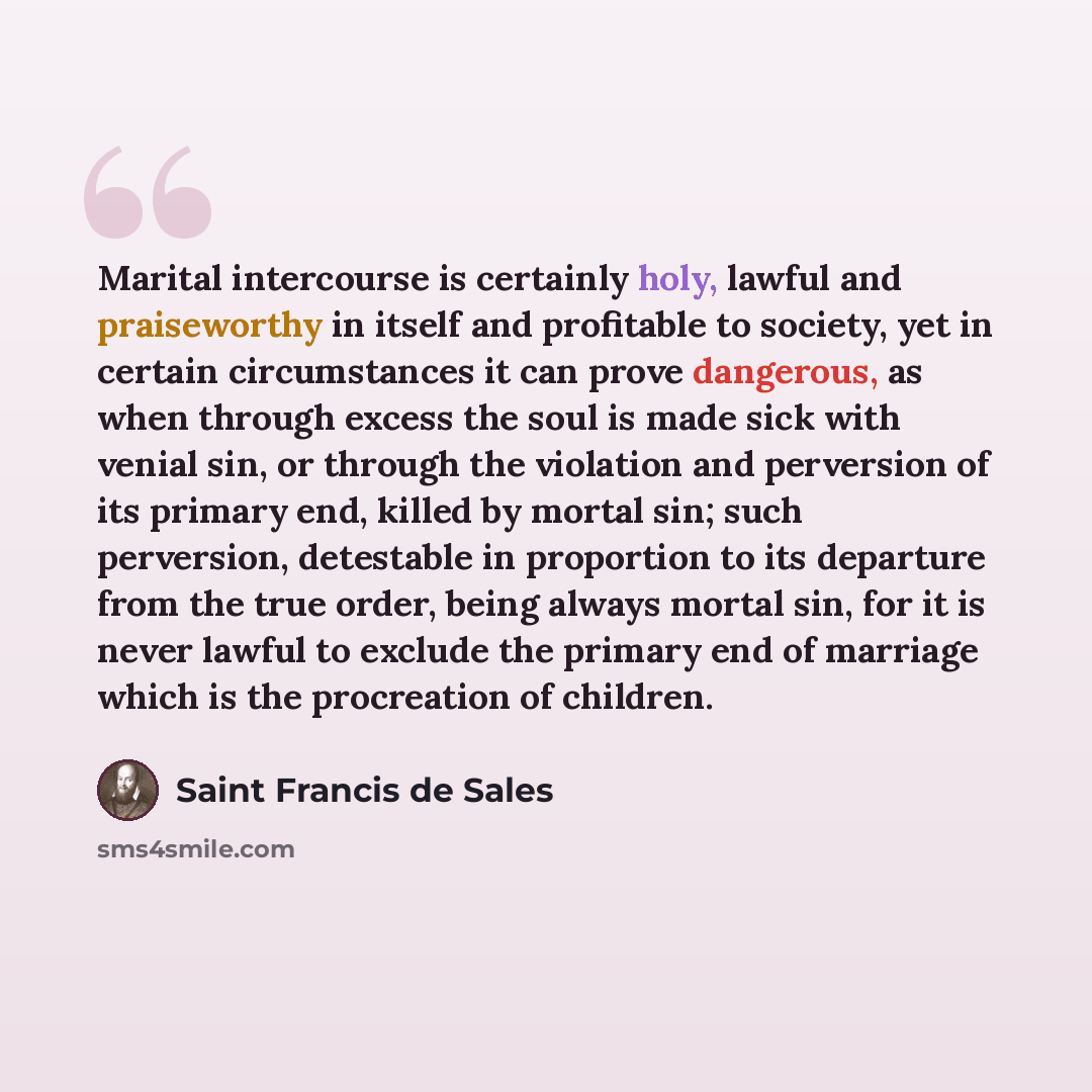 “Marital intercourse is certainly holy, lawful and praiseworthy in itself and profitable to society, yet in certain circumstances it can prove dangerous, as when through excess the soul is made sick with venial sin, or through the violation and perversion of its primary end, killed by mortal sin…” quote by Saint Francis de Sales