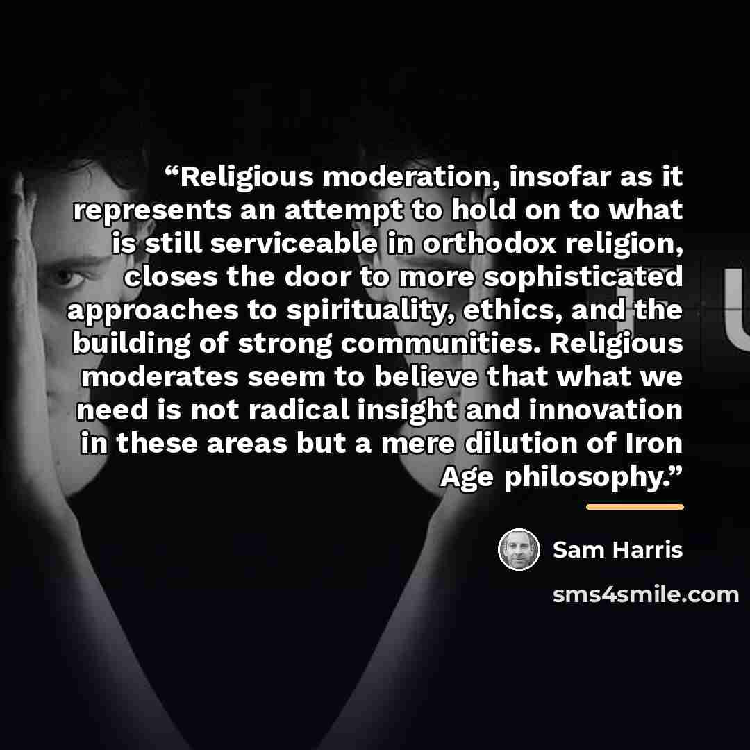 “Religious moderation, insofar as it represents an attempt to hold on to what is still serviceable in orthodox religion, closes the door to more sophisticated approaches to spirituality, ethics, and the building of strong communities. Religious moderates seem to believe that what we need is not…” quote by Sam Harris