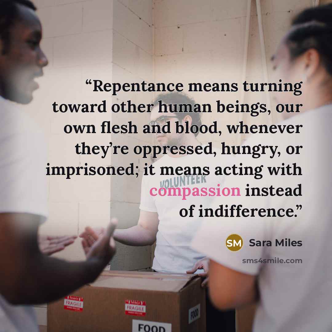 “Repentance means turning toward other human beings, our own flesh and blood, whenever they’re oppressed, hungry, or imprisoned; it means acting with compassion instead of indifference.” quote by Sara Miles