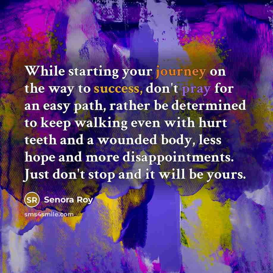 “While starting your journey on the way to success, don't pray for an easy path, rather be determined to keep walking even with hurt teeth and a wounded body, less hope and more disappointments. Just don't stop and it will be yours.” quote by Senora Roy
