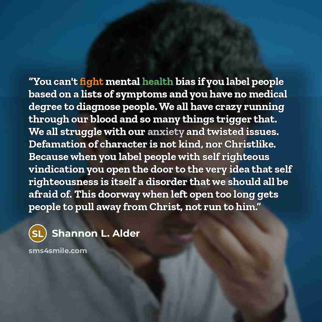 “You can't fight mental health bias if you label people based on a lists of symptoms and you have no medical degree to diagnose people. We all have crazy running through our blood and so many things trigger that. We all struggle with our anxiety and twisted issues. Defamation of character is not…” quote by Shannon L. Alder