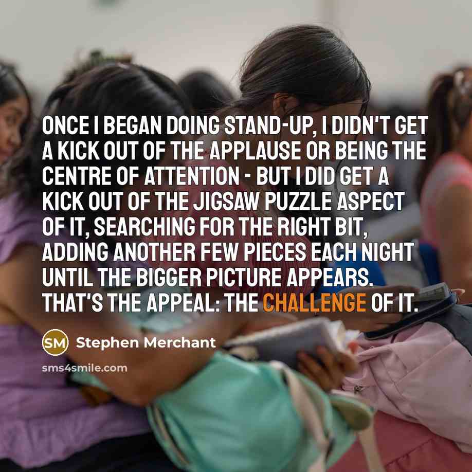 “Once I began doing stand-up, I didn't get a kick out of the applause or being the centre of attention - but I did get a kick out of the jigsaw puzzle aspect of it, searching for the right bit, adding another few pieces each night until the bigger picture appears. That's the appeal: the challenge…” quote by Stephen Merchant