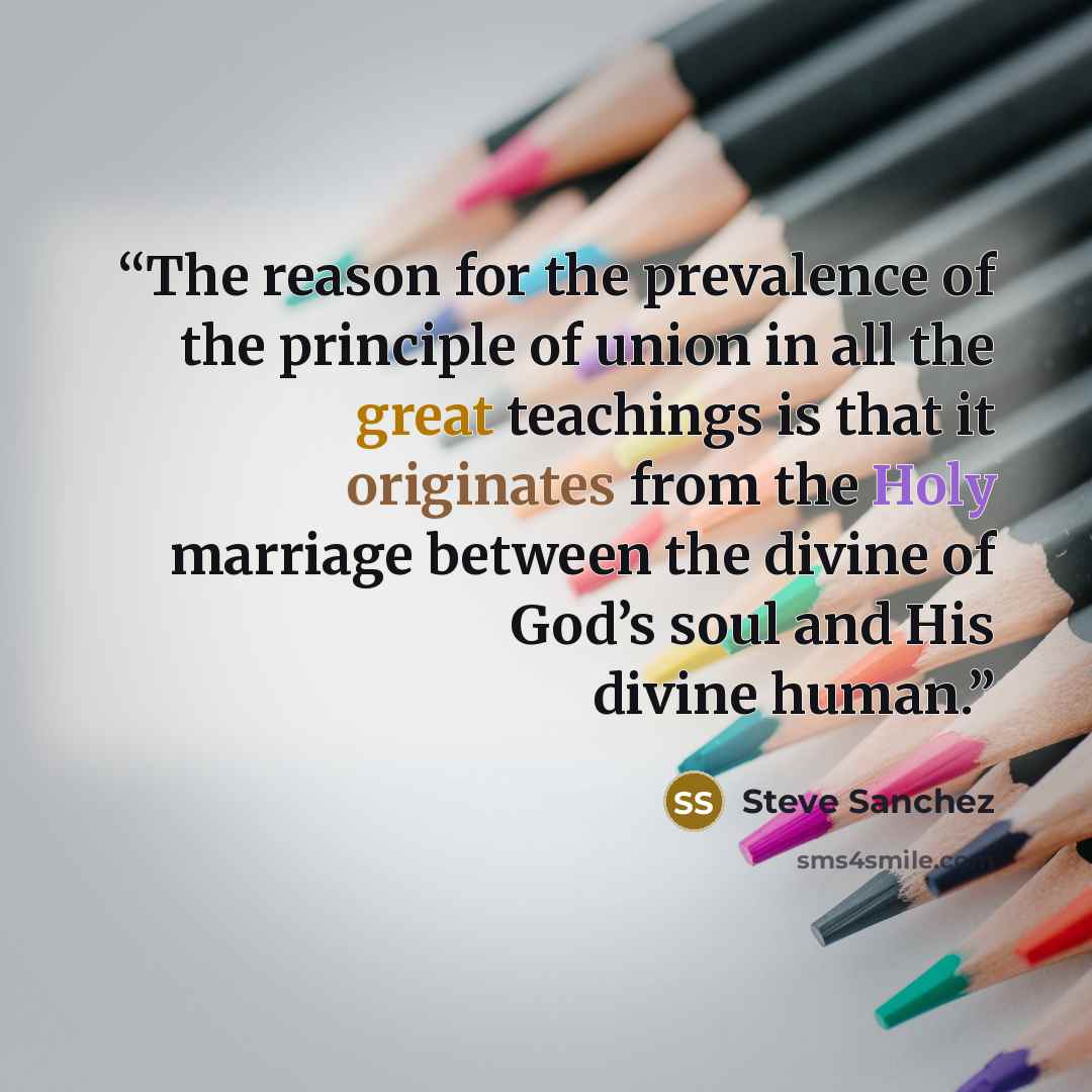 “The reason for the prevalence of the principle of union in all the great teachings is that it originates from the Holy marriage between the divine of God’s soul and His divine human.” quote by Steve Sanchez