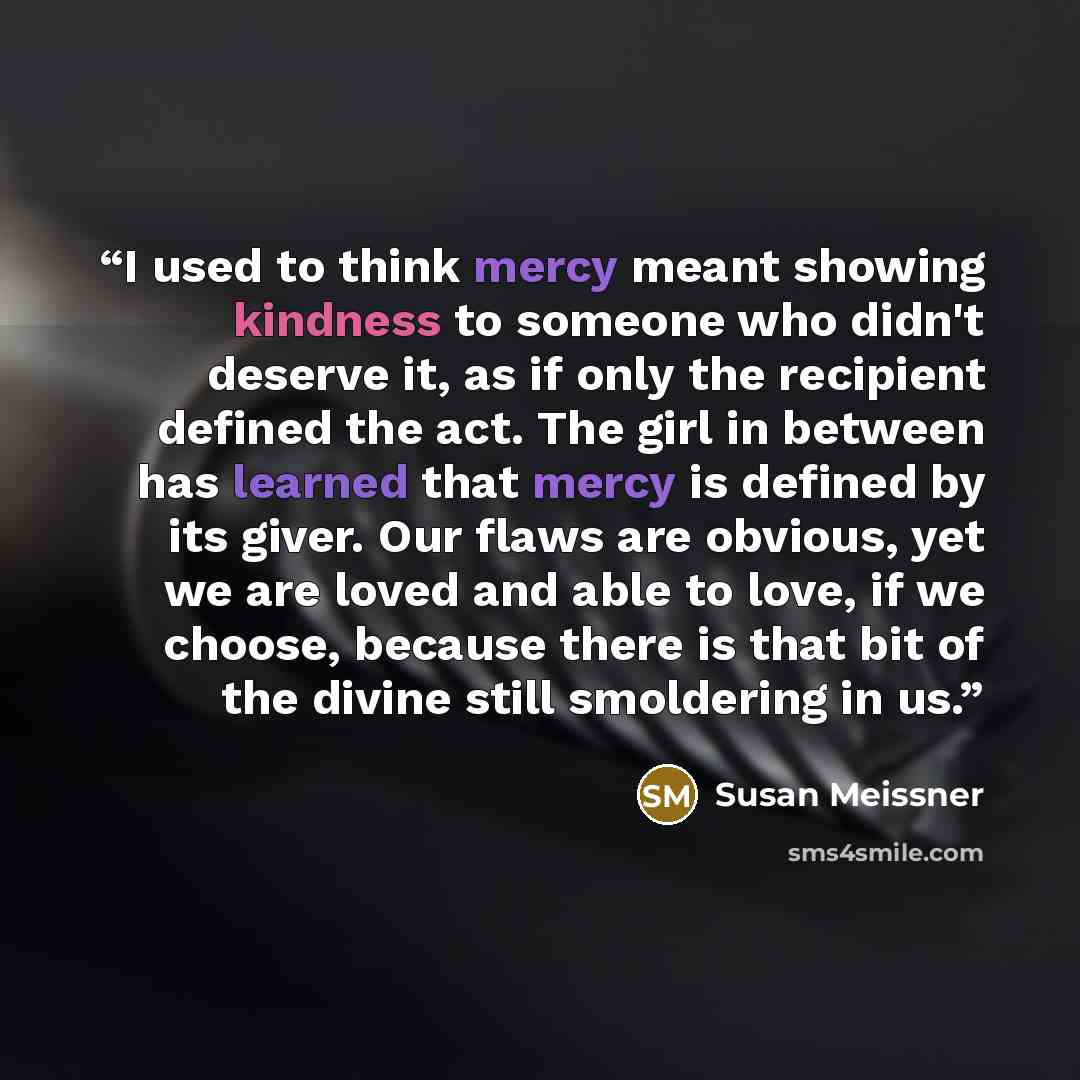 “I used to think mercy meant showing kindness to someone who didn't deserve it, as if only the recipient defined the act. The girl in between has learned that mercy is defined by its giver. Our flaws are obvious, yet we are loved and able to love, if we choose, because there is that bit of the…” quote by Susan Meissner