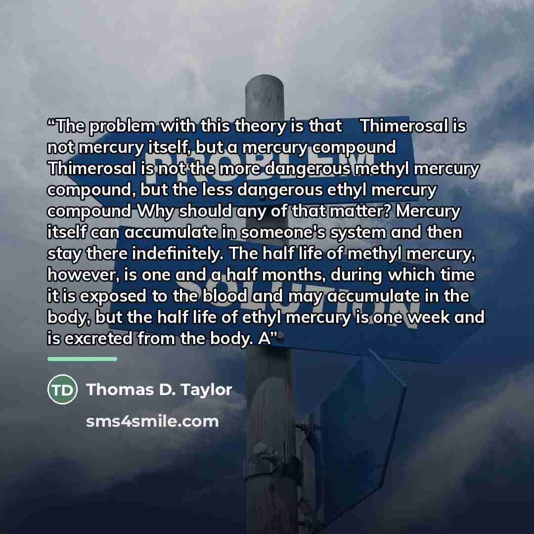 “The problem with this theory is that ◦ Thimerosal is not mercury itself, but a mercury compound ◦ Thimerosal is not the more dangerous methyl mercury compound, but the less dangerous ethyl mercury compound Why should any of that matter? Mercury itself can accumulate in someone's system and then…” quote by Thomas D. Taylor