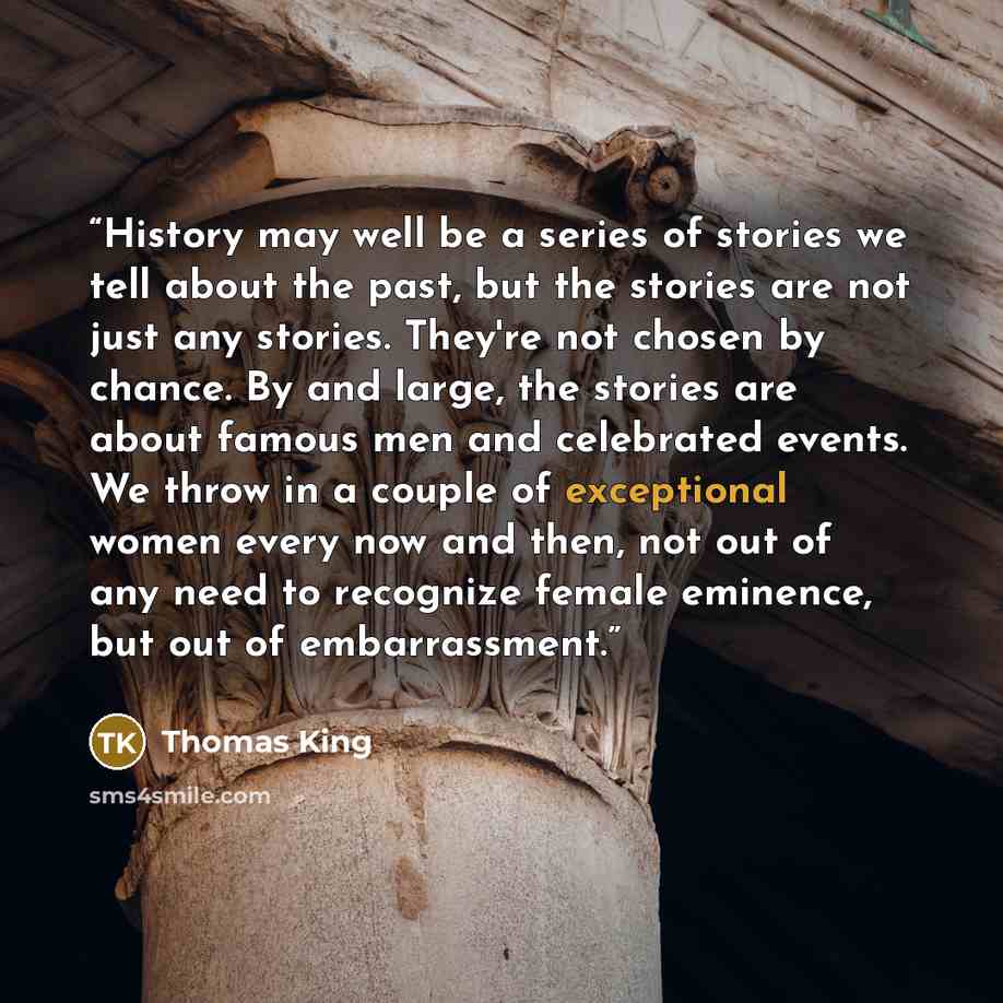 “History may well be a series of stories we tell about the past, but the stories are not just any stories. They're not chosen by chance. By and large, the stories are about famous men and celebrated events. We throw in a couple of exceptional women every now and then, not out of any need to…” quote by Thomas King