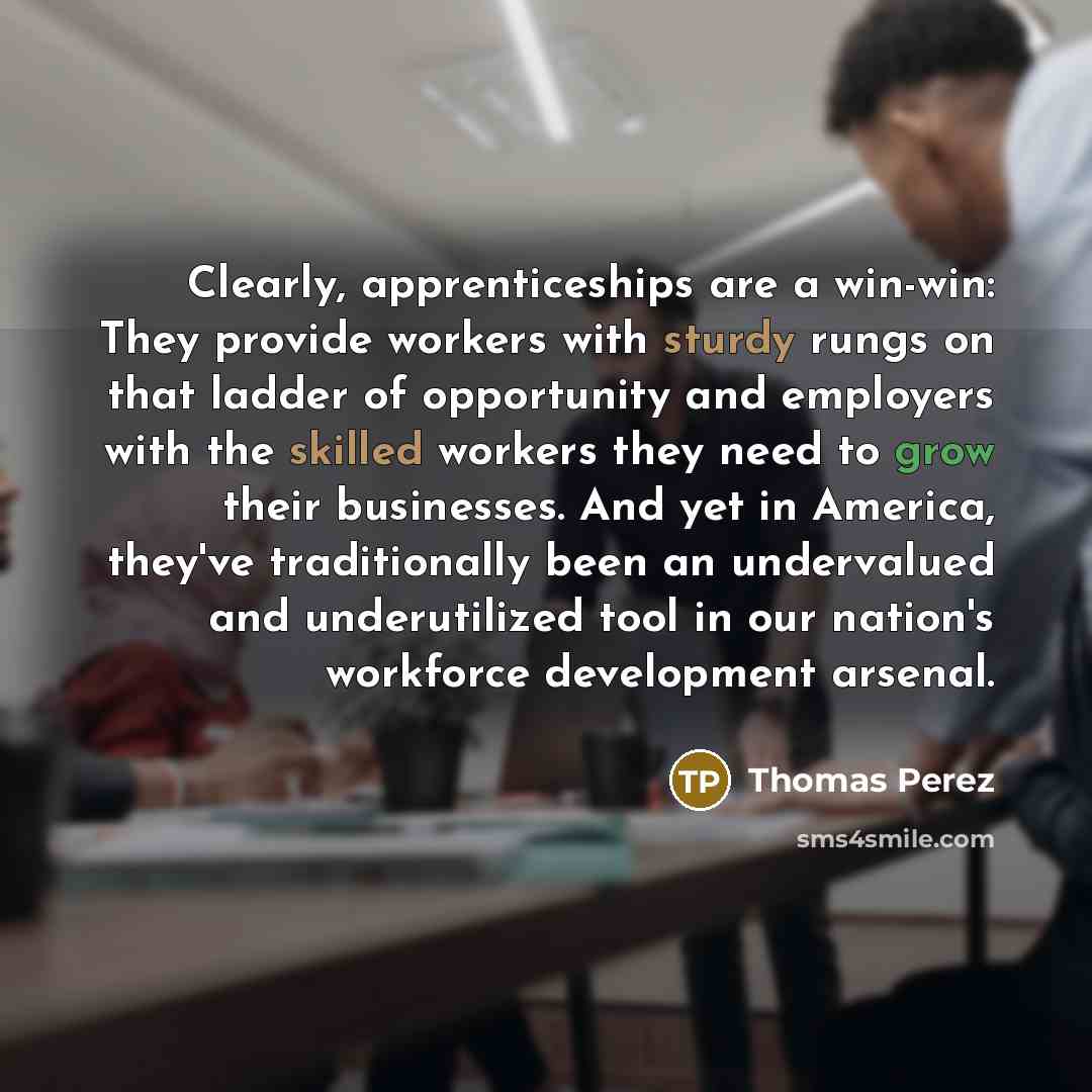 “Clearly, apprenticeships are a win-win: They provide workers with sturdy rungs on that ladder of opportunity and employers with the skilled workers they need to grow their businesses. And yet in America, they've traditionally been an undervalued and underutilized tool in our nation's workforce…” quote by Thomas Perez