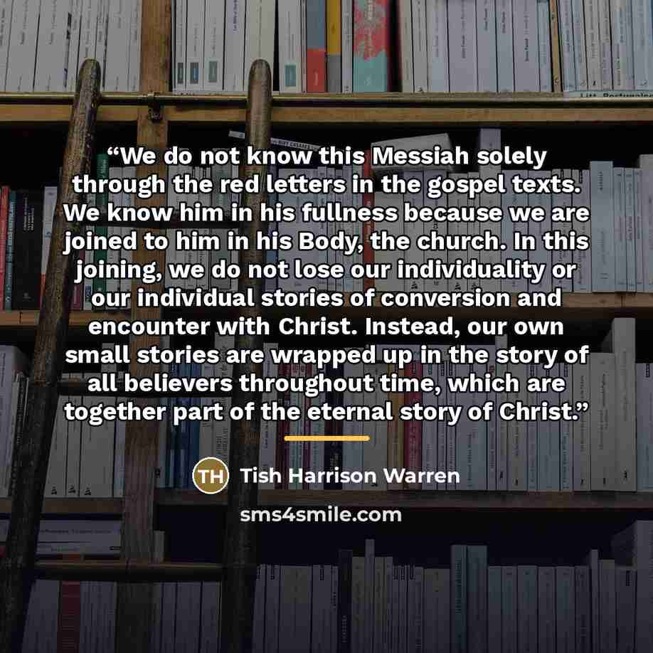 “We do not know this Messiah solely through the red letters in the gospel texts. We know him in his fullness because we are joined to him in his Body, the church. In this joining, we do not lose our individuality or our individual stories of conversion and encounter with Christ. Instead, our own…” quote by Tish Harrison Warren