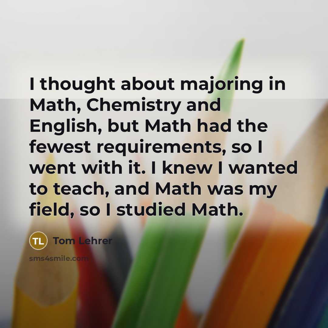 “I thought about majoring in Math, Chemistry and English, but Math had the fewest requirements, so I went with it. I knew I wanted to teach, and Math was my field, so I studied Math.” quote by Tom Lehrer