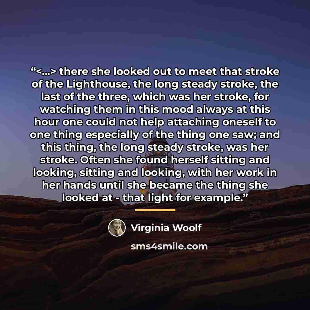 “there she looked out to meet that stroke of the Lighthouse, the long steady stroke, the last of the three, which was her stroke, for watching them in this mood always at this hour one could not help attaching oneself to one thing especially of the thing one saw; and this thing, the long steady…” quote by Virginia Woolf