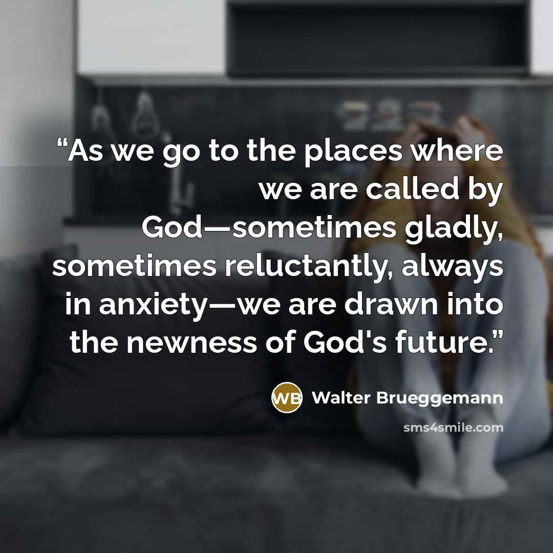 “As we go to the places where we are called by God—sometimes gladly, sometimes reluctantly, always in anxiety—we are drawn into the newness of God's future.” quote by Walter Brueggemann