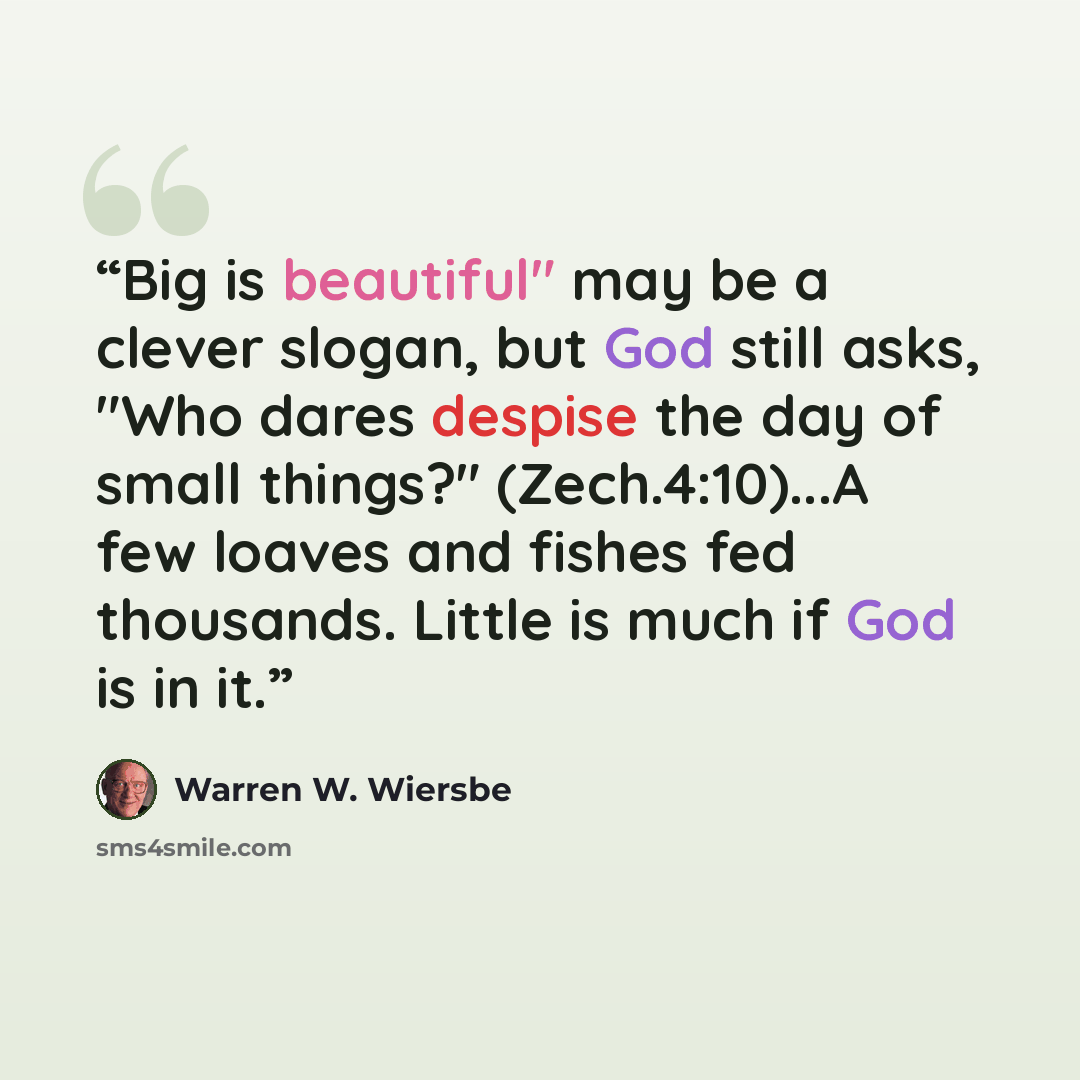 “Big is beautiful" may be a clever slogan, but God still asks, "Who dares despise the day of small things?" (Zech.4:10)...A few loaves and fishes fed thousands. Little is much if God is in it.” quote by Warren W. Wiersbe