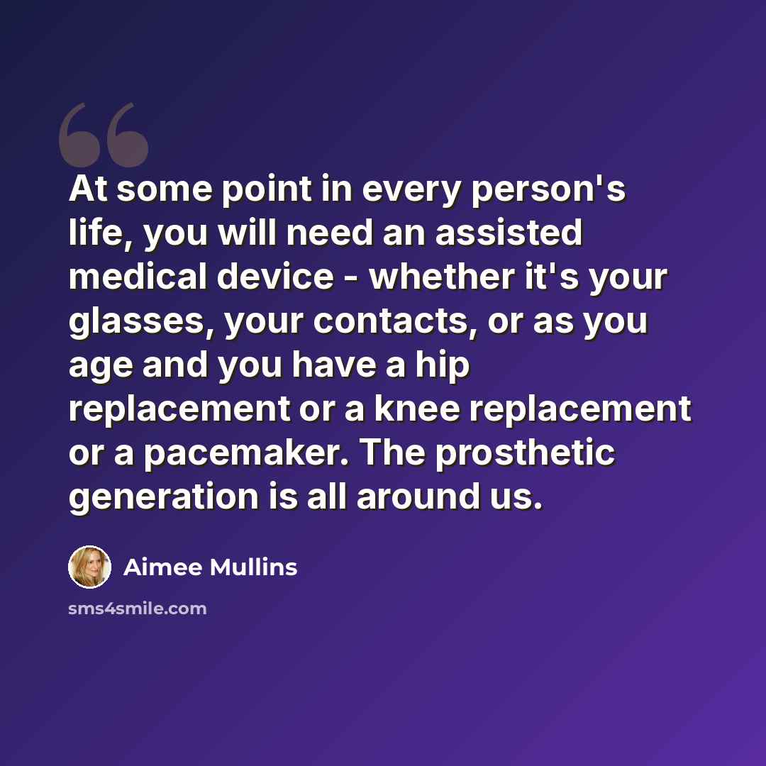“At some point in every person's life, you will need an assisted medical device - whether it's your glasses, your contacts, or as you age and you have a hip replacement or a knee replacement or a pacemaker. The prosthetic generation is all around us.” quote by Aimee Mullins