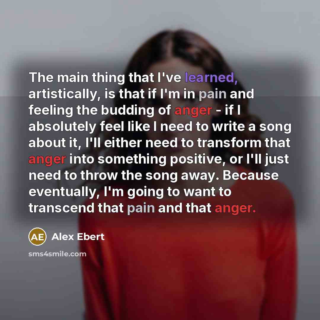 “The main thing that I've learned, artistically, is that if I'm in pain and feeling the budding of anger - if I absolutely feel like I need to write a song about it, I'll either need to transform that anger into something positive, or I'll just need to throw the song away. Because eventually, I'm…” quote by Alex Ebert