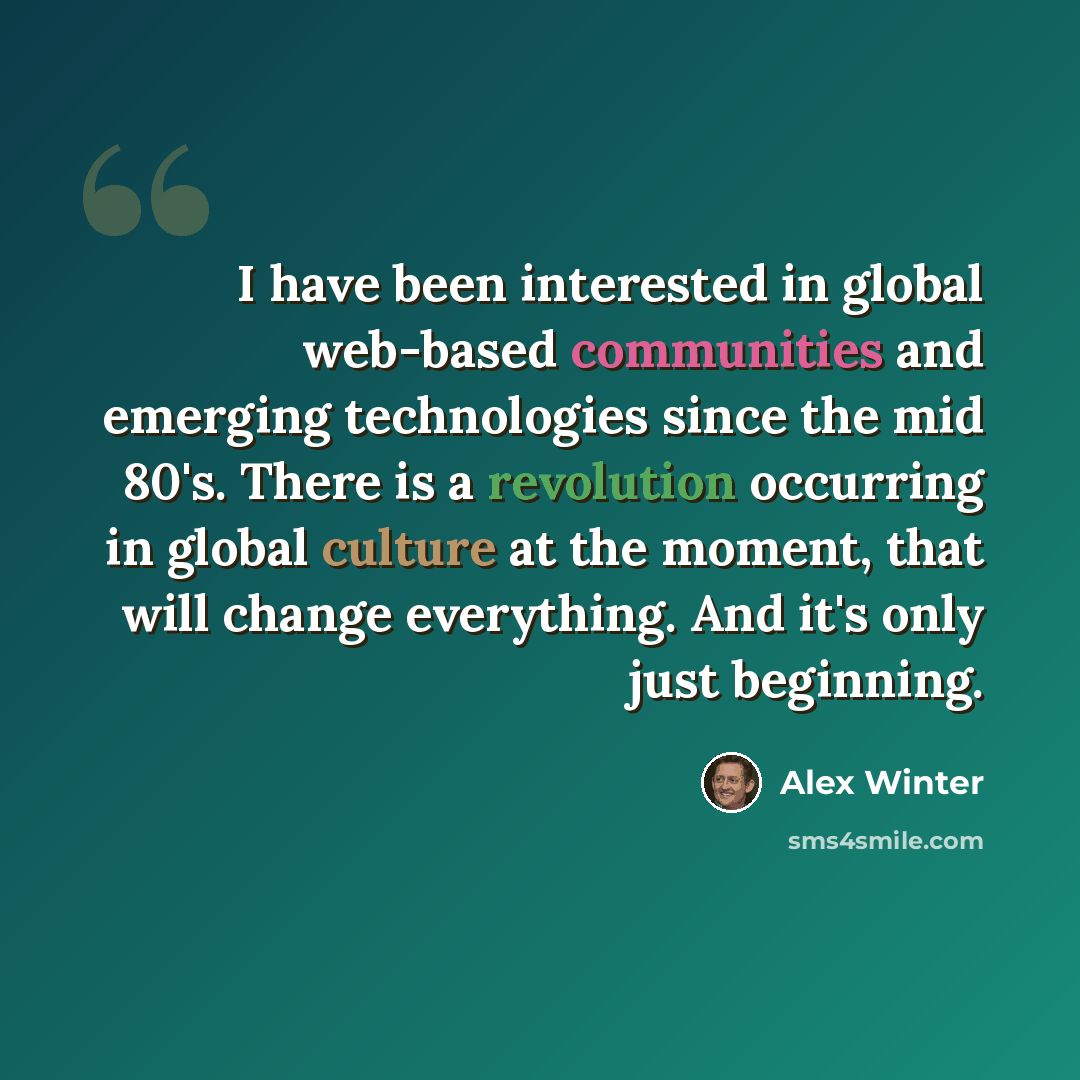 “I have been interested in global web-based communities and emerging technologies since the mid 80's. There is a revolution occurring in global culture at the moment, that will change everything. And it's only just beginning.” quote by Alex Winter