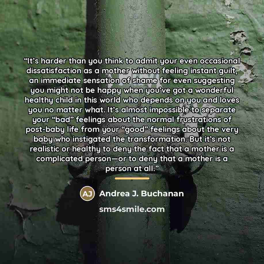 “It’s harder than you think to admit your even occasional dissatisfaction as a mother without feeling instant guilt, an immediate sensation of shame for even suggesting you might not be happy when you’ve got a wonderful healthy child in this world who depends on you and loves you no matter what…” quote by Andrea J. Buchanan