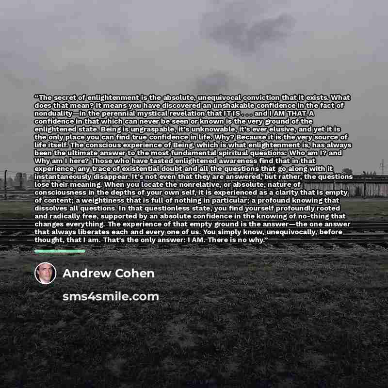 “The secret of enlightenment is the absolute, unequivocal conviction that it exists. What does that mean? It means you have discovered an unshakable confidence in the fact of nonduality—in the perennial mystical revelation that IT IS . . . and I AM THAT. A confidence in that which can never be seen…” quote by Andrew Cohen