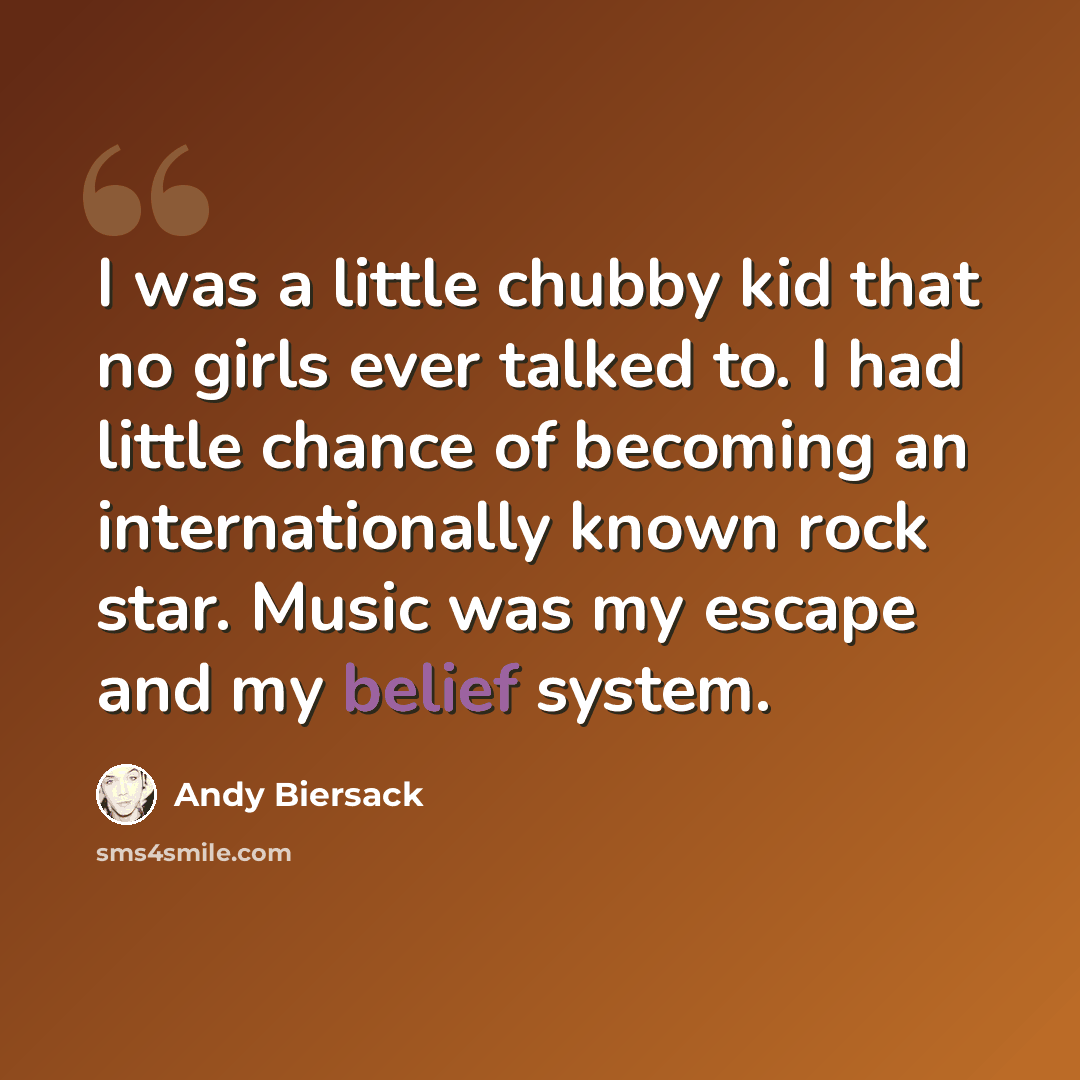 “I was a little chubby kid that no girls ever talked to. I had little chance of becoming an internationally known rock star. Music was my escape and my belief system.” quote by Andy Biersack