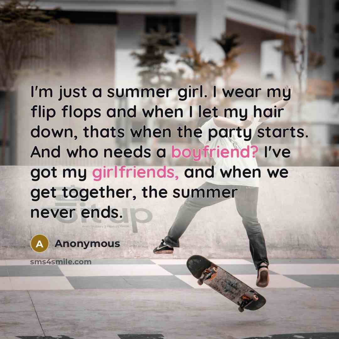 “I'm just a summer girl. I wear my flip flops and when I let my hair down, thats when the party starts. And who needs a boyfriend? I've got my girlfriends, and when we get together, the summer never ends.” quote by Anonymous