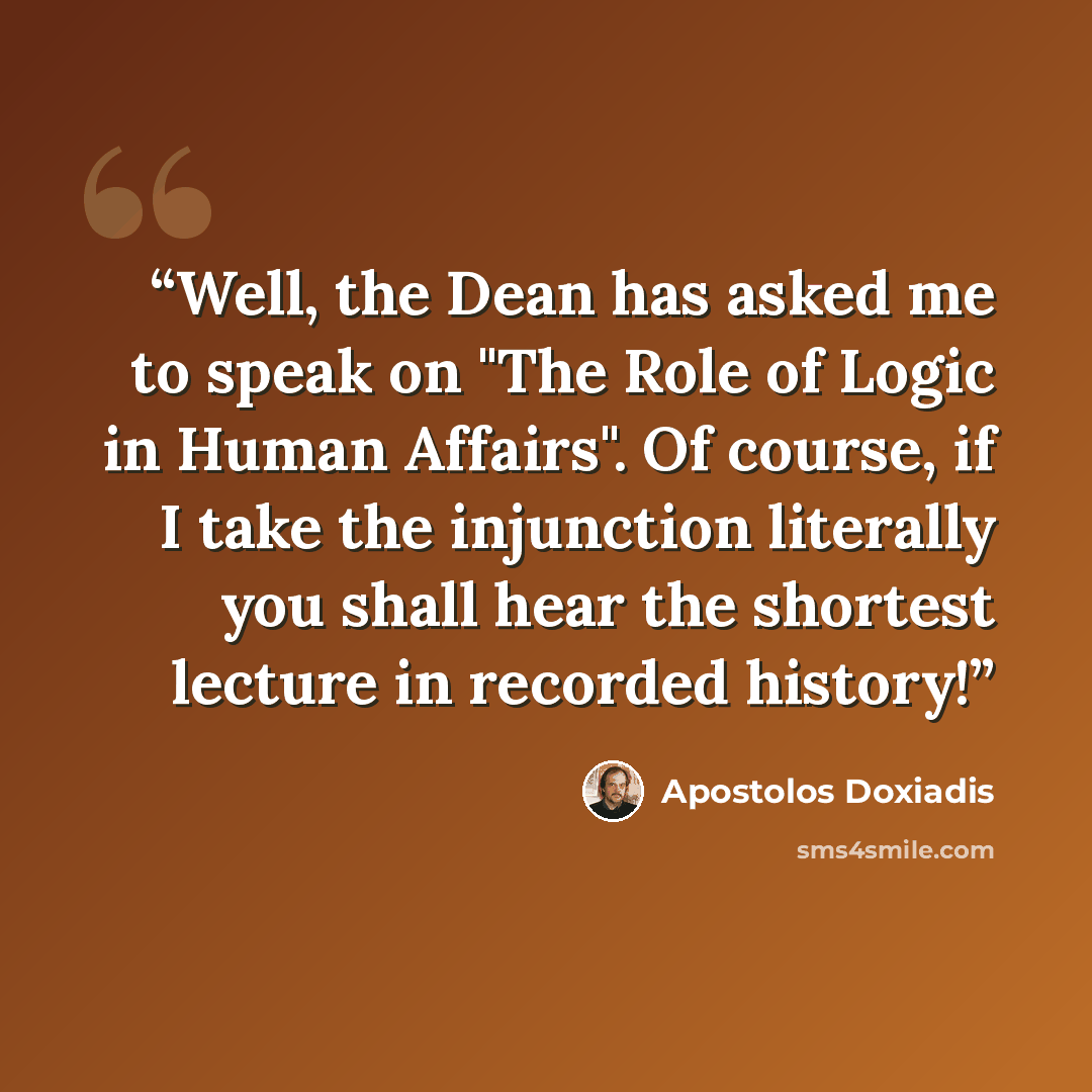 “Well, the Dean has asked me to speak on "The Role of Logic in Human Affairs". Of course, if I take the injunction literally you shall hear the shortest lecture in recorded history!” quote by Apostolos Doxiadis