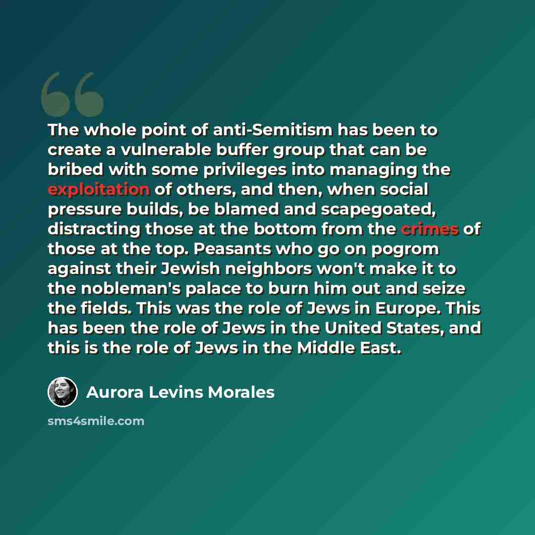 “The whole point of anti-Semitism has been to create a vulnerable buffer group that can be bribed with some privileges into managing the exploitation of others, and then, when social pressure builds, be blamed and scapegoated, distracting those at the bottom from the crimes of those at the top…” quote by Aurora Levins Morales