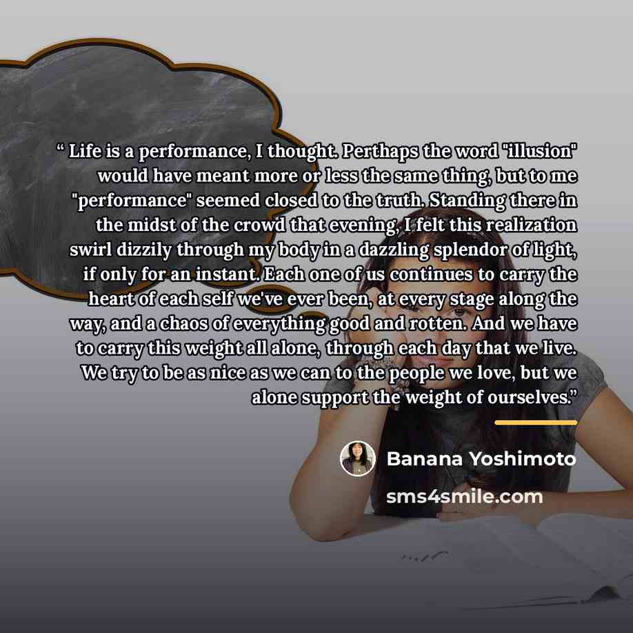 “Life is a performance, I thought. Perthaps the word "illusion" would have meant more or less the same thing, but to me "performance" seemed closed to the truth. Standing there in the midst of the crowd that evening, I felt this realization swirl dizzily through my body in a dazzling splendor of…” quote by Banana Yoshimoto