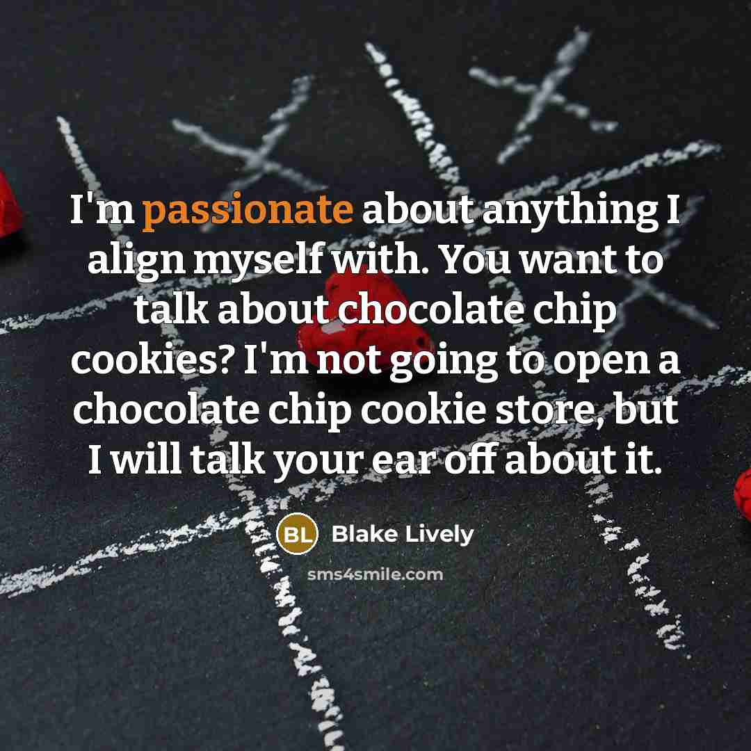 “I'm passionate about anything I align myself with. You want to talk about chocolate chip cookies? I'm not going to open a chocolate chip cookie store, but I will talk your ear off about it.” quote by Blake Lively