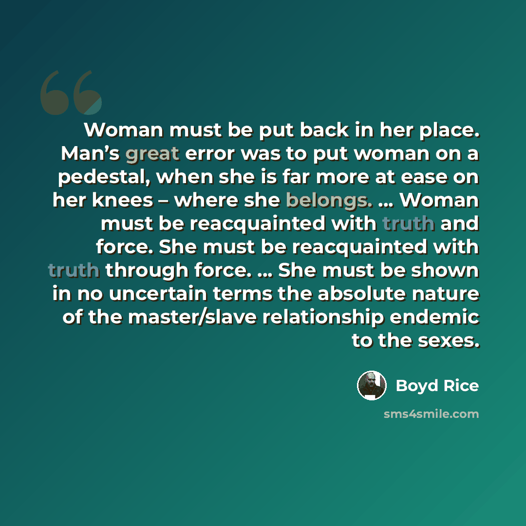 “Woman must be put back in her place. Man’s great error was to put woman on a pedestal, when she is far more at ease on her knees – where she belongs. … Woman must be reacquainted with truth and force. She must be reacquainted with truth through force. … She must be shown in no uncertain terms the…” quote by Boyd Rice