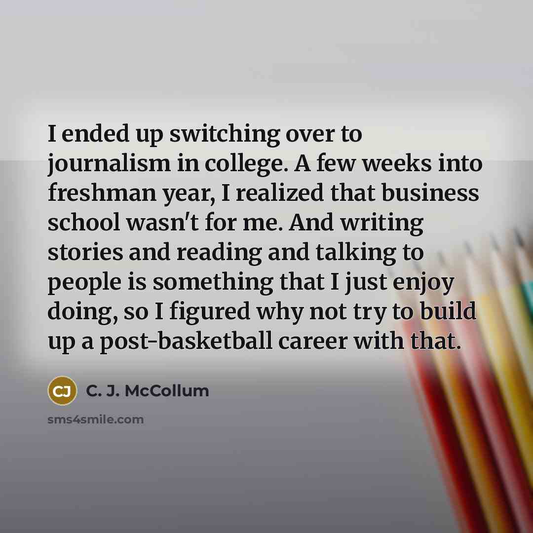 “I ended up switching over to journalism in college. A few weeks into freshman year, I realized that business school wasn't for me. And writing stories and reading and talking to people is something that I just enjoy doing, so I figured why not try to build up a post-basketball career with that.” quote by C. J. McCollum