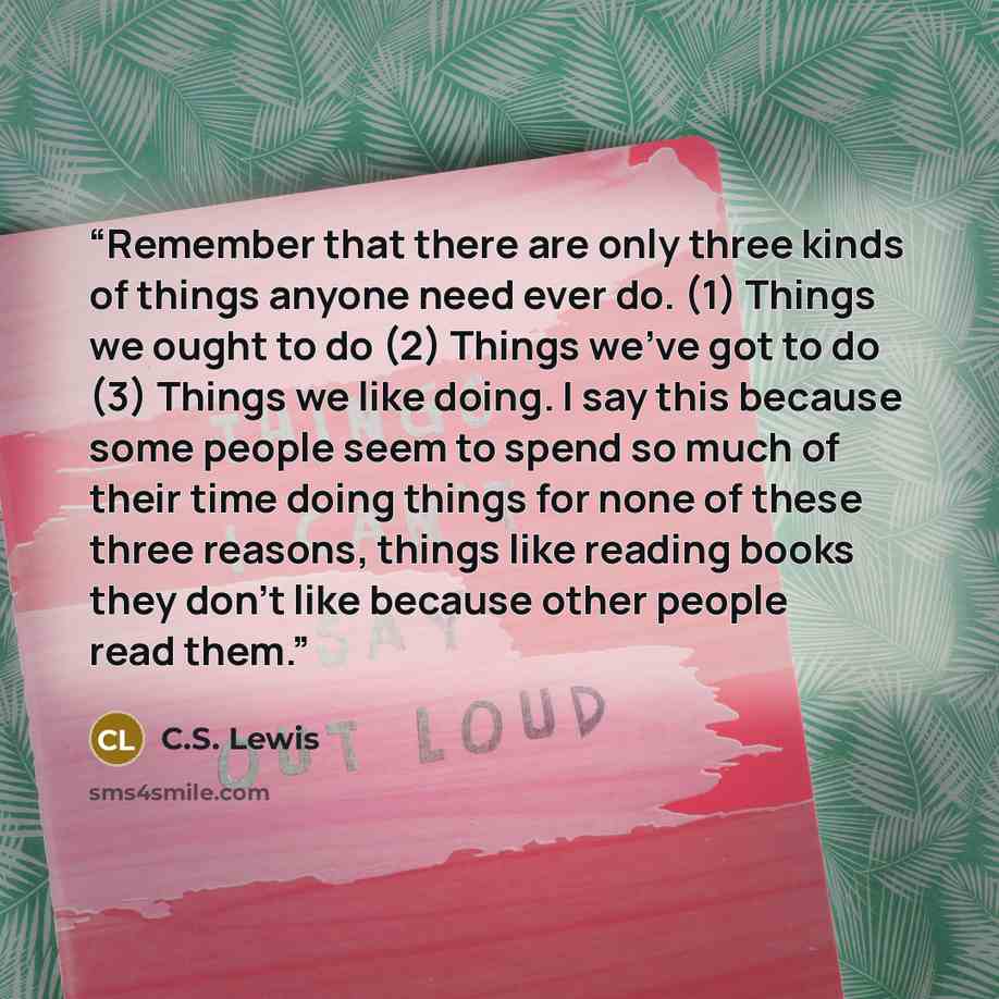 “Remember that there are only three kinds of things anyone need ever do. (1) Things we ought to do (2) Things we've got to do (3) Things we like doing. I say this because some people seem to spend so much of their time doing things for none of these three reasons, things like reading books they…” quote by C.S. Lewis