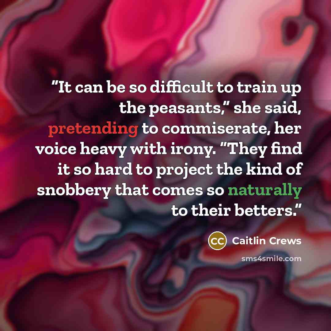 “It can be so difficult to train up the peasants,” she said, pretending to commiserate, her voice heavy with irony. “They find it so hard to project the kind of snobbery that comes so naturally to their betters.” quote by Caitlin Crews