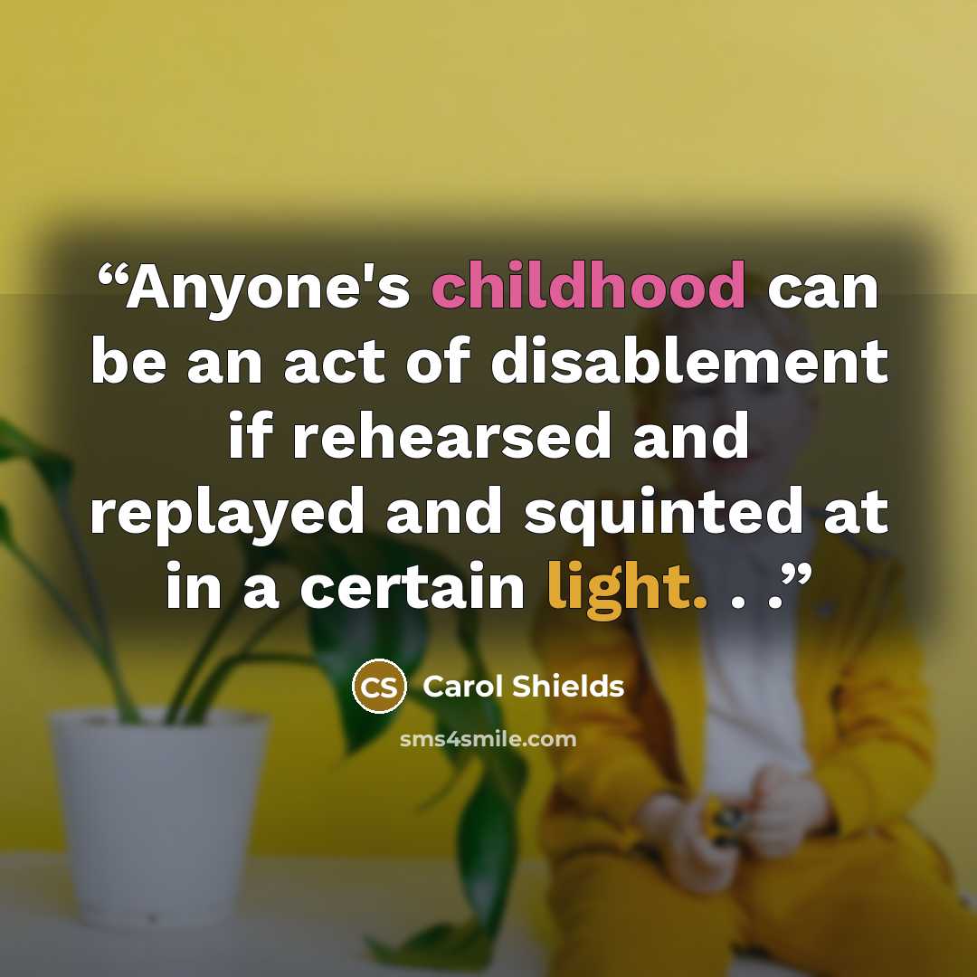 “Anyone's childhood can be an act of disablement if rehearsed and replayed and squinted at in a certain light. . .” quote by Carol Shields
