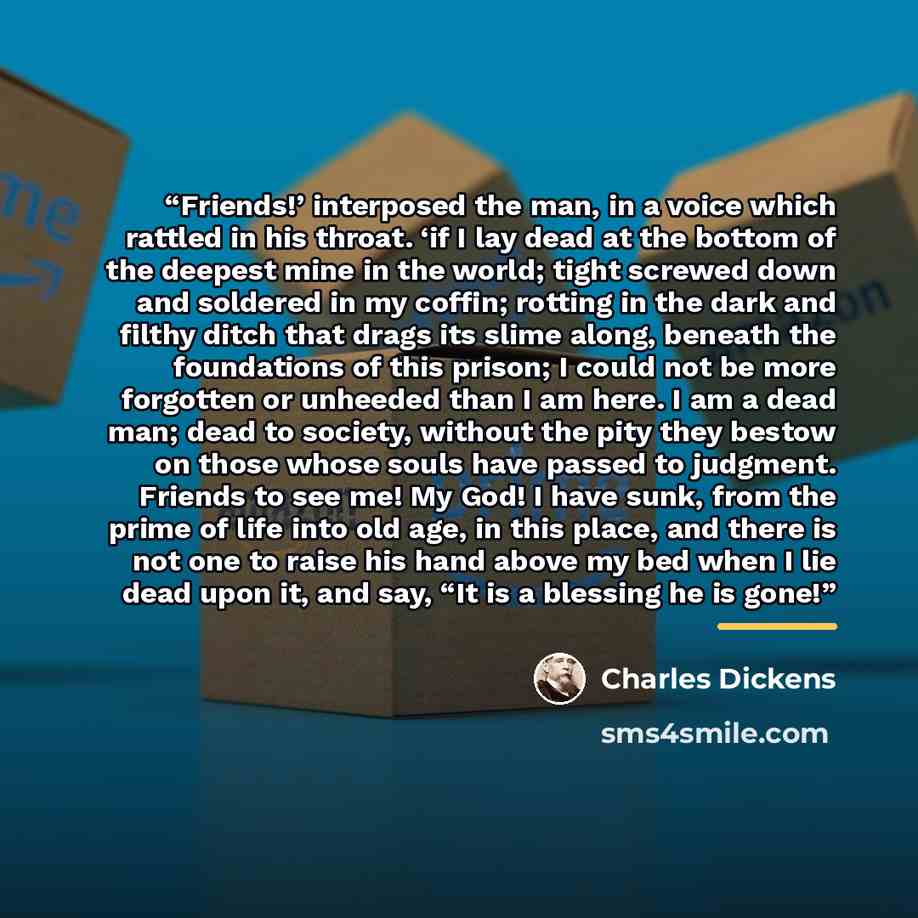 “Friends!’ interposed the man, in a voice which rattled in his throat. ‘if I lay dead at the bottom of the deepest mine in the world; tight screwed down and soldered in my coffin; rotting in the dark and filthy ditch that drags its slime along, beneath the foundations of this prison; I could not be…” quote by Charles Dickens