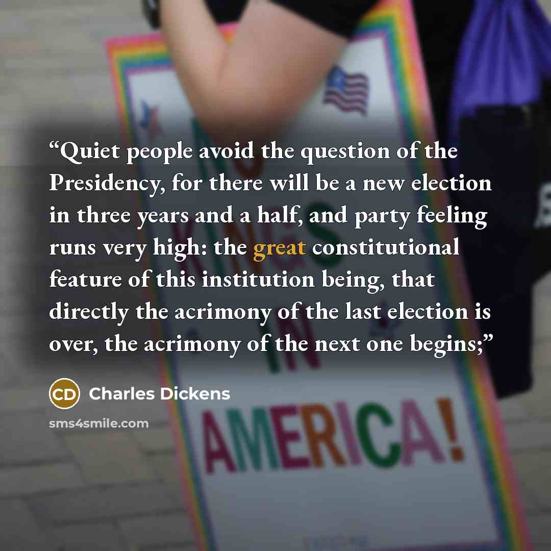“Quiet people avoid the question of the Presidency, for there will be a new election in three years and a half, and party feeling runs very high: the great constitutional feature of this institution being, that directly the acrimony of the last election is over, the acrimony of the next one begins;” quote by Charles Dickens