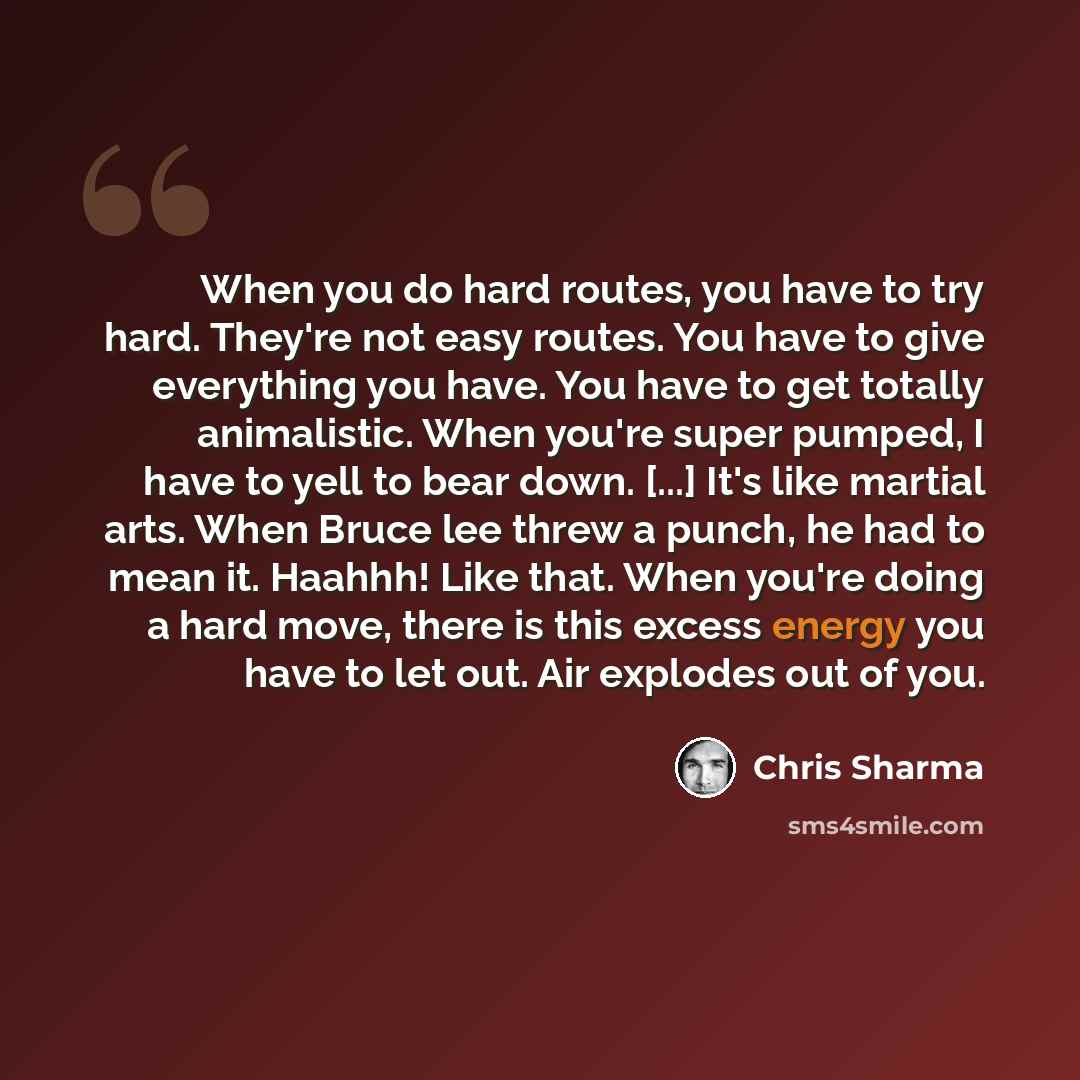 “When you do hard routes, you have to try hard. They're not easy routes. You have to give everything you have. You have to get totally animalistic. When you're super pumped, I have to yell to bear down. [...] It's like martial arts. When Bruce lee threw a punch, he had to mean it. Haahhh! Like…” quote by Chris Sharma
