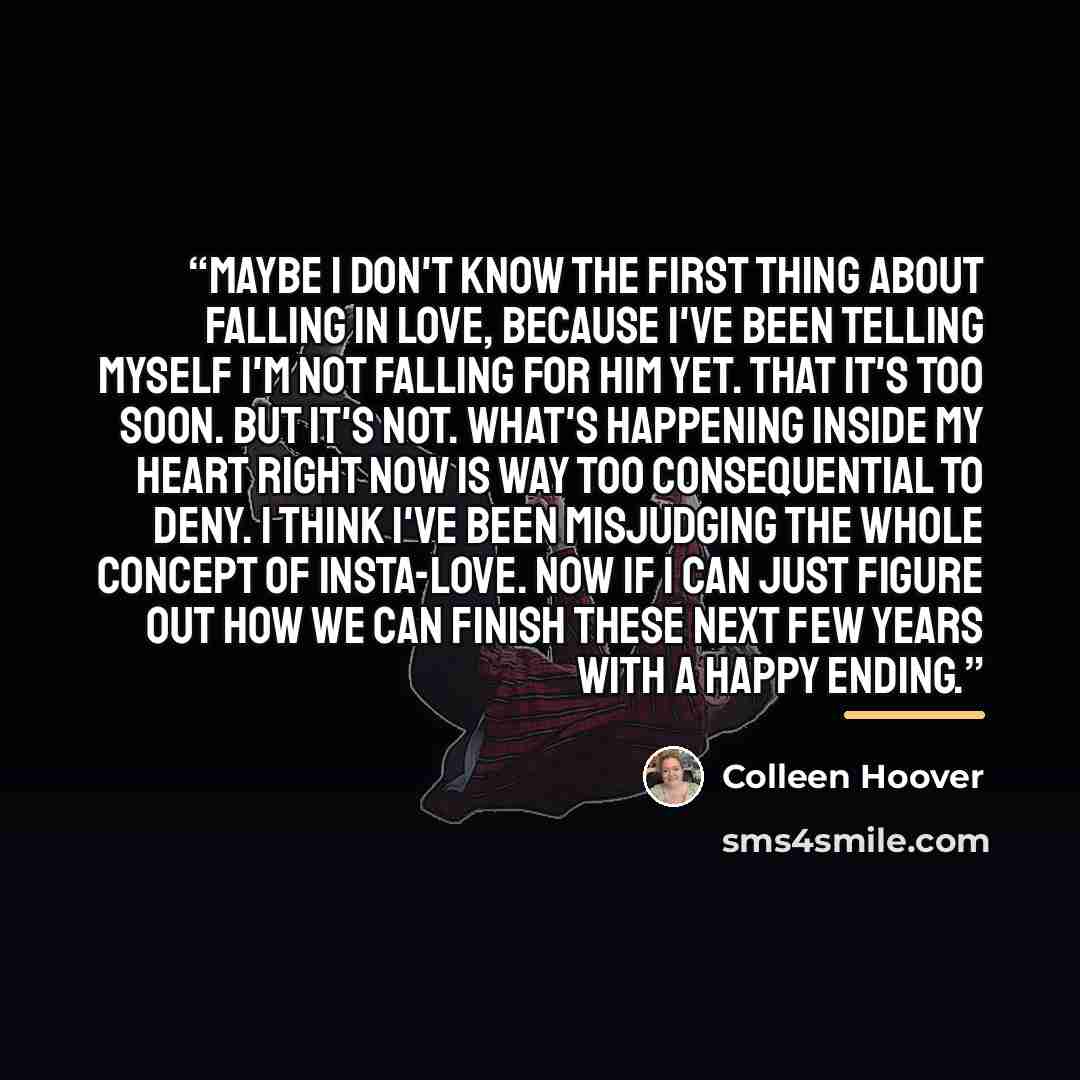 “Maybe I don't know the first thing about falling in love, because I've been telling myself I'm not falling for him yet. That it's too soon. But it's not. what's happening inside my heart right now is way too consequential to deny. I think I've been misjudging the whole concept of insta-love. Now…” quote by Colleen Hoover
