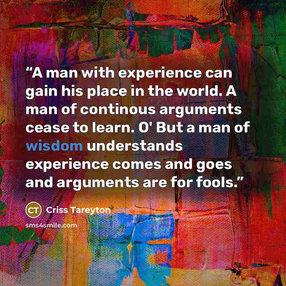 “A man with experience can gain his place in the world. A man of continous arguments cease to learn. O' But a man of wisdom understands experience comes and goes and arguments are for fools.” quote by Criss Tareyton