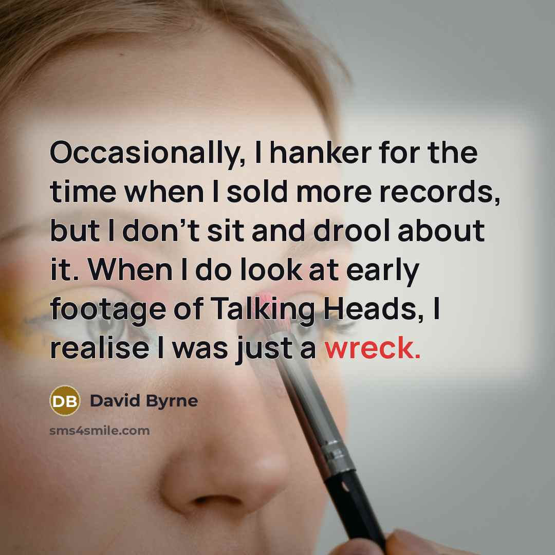 “Occasionally, I hanker for the time when I sold more records, but I don't sit and drool about it. When I do look at early footage of Talking Heads, I realise I was just a wreck.” quote by David Byrne